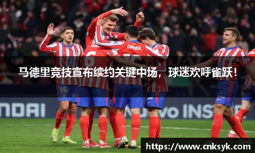 马德里竞技宣布续约关键中场，球迷欢呼雀跃！