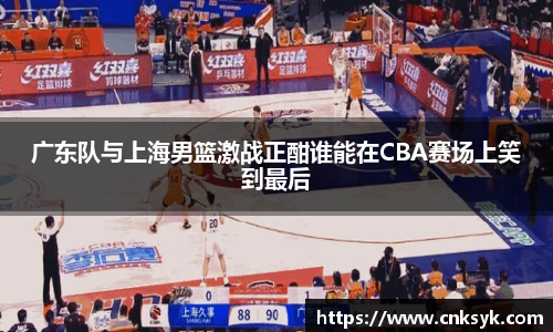 广东队与上海男篮激战正酣谁能在CBA赛场上笑到最后