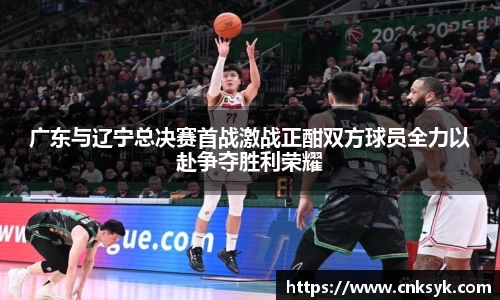 广东与辽宁总决赛首战激战正酣双方球员全力以赴争夺胜利荣耀